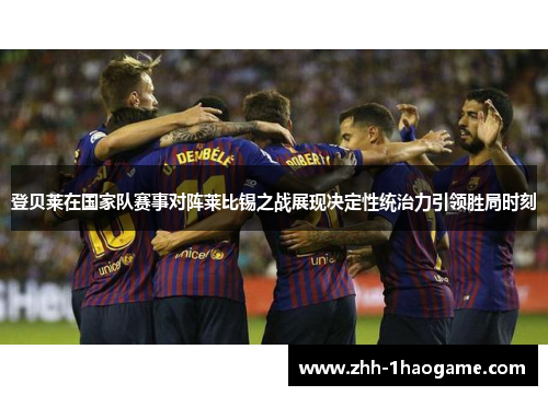 登贝莱在国家队赛事对阵莱比锡之战展现决定性统治力引领胜局时刻