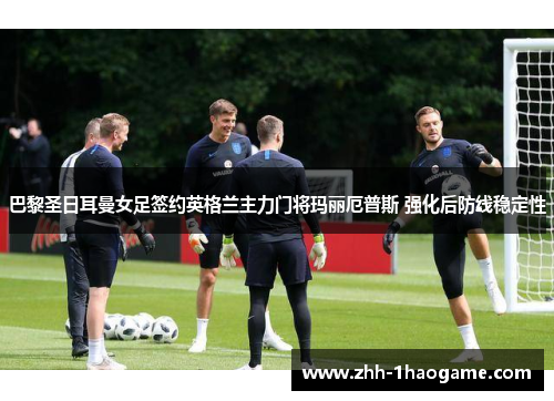 巴黎圣日耳曼女足签约英格兰主力门将玛丽厄普斯 强化后防线稳定性 巴黎圣日耳曼女足签约英格兰主力门将玛丽厄普斯 强化后防线稳定性